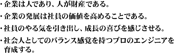 ・企業は人であり、人が財産である。・企業の発展は社員の価値を高めることである。・社員のやる気を引き出し、成長の喜びを感じさせる。・社会人としてのバランス感覚を持つプロのエンジニアを育成する。